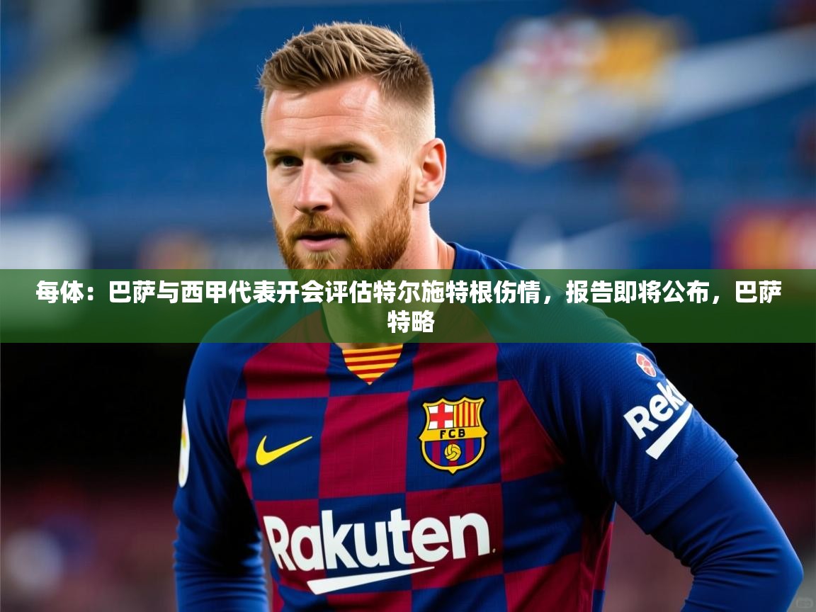 2025云开体育app官方下载每体：巴萨与西甲代表开会评估特尔施特根伤情，报告即将公布，巴萨 特略