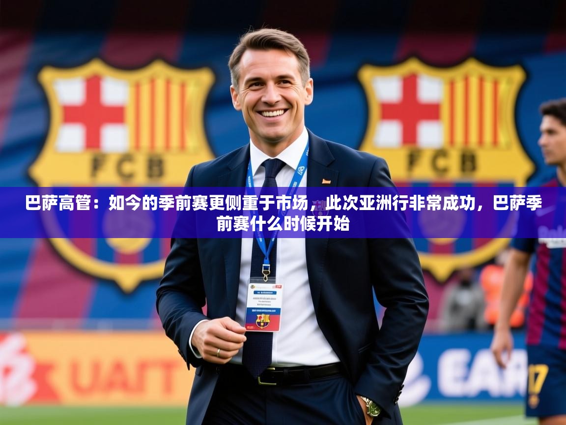2025开云体育入口邀请码巴萨高管:如今的季前赛更侧重于市场,此次亚洲行非常成功,巴萨季前赛什么时候开始 第4张
