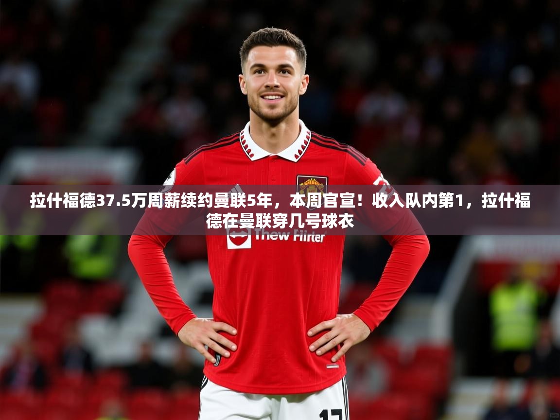 2025开云体育app拉什福德37.5万周薪续约曼联5年，本周官宣！收入队内第1，拉什福德在曼联穿几号球衣